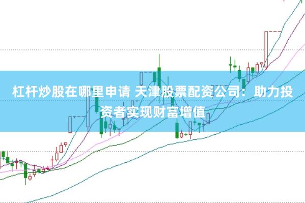杠杆炒股在哪里申请 天津股票配资公司：助力投资者实现财富增值