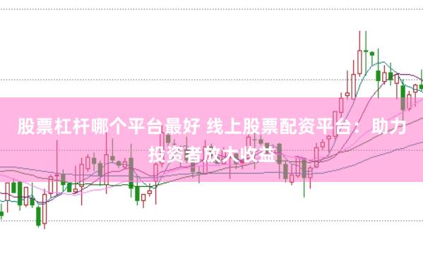 股票杠杆哪个平台最好 线上股票配资平台：助力投资者放大收益