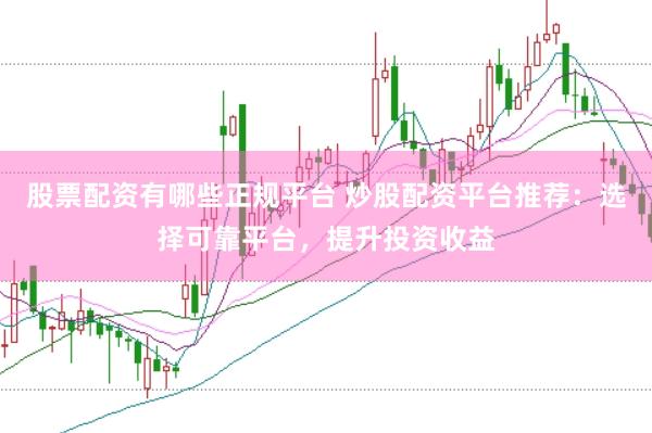 股票配资有哪些正规平台 炒股配资平台推荐：选择可靠平台，提升投资收益