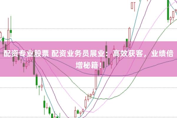配资专业股票 配资业务员展业：高效获客，业绩倍增秘籍！