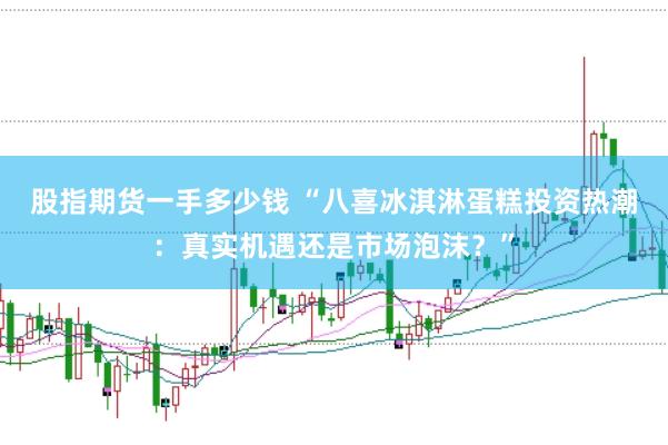 股指期货一手多少钱 “八喜冰淇淋蛋糕投资热潮：真实机遇还是市场泡沫？”