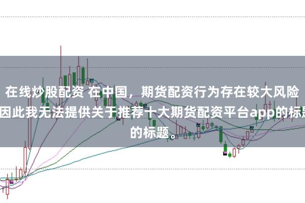 在线炒股配资 在中国，期货配资行为存在较大风险，因此我无法提供关于推荐十大期货配资平台app的标题。