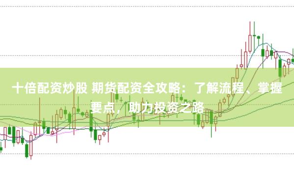 十倍配资炒股 期货配资全攻略：了解流程、掌握要点，助力投资之路