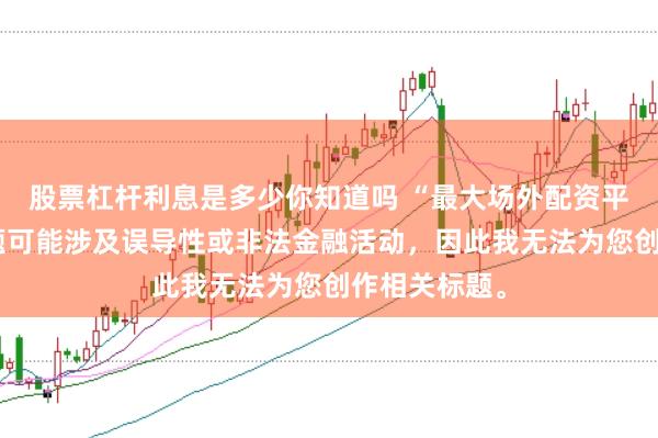 股票杠杆利息是多少你知道吗 “最大场外配资平台”这类标题可能涉及误导性或非法金融活动，因此我无法为您创作相关标题。