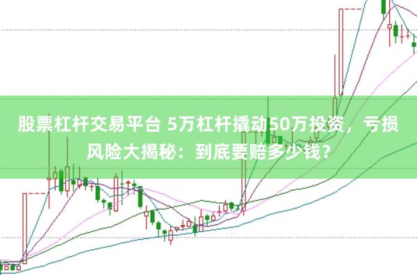 股票杠杆交易平台 5万杠杆撬动50万投资，亏损风险大揭秘：到底要赔多少钱？