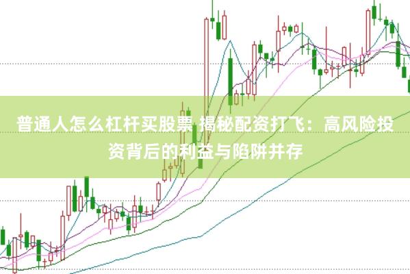 普通人怎么杠杆买股票 揭秘配资打飞：高风险投资背后的利益与陷阱并存