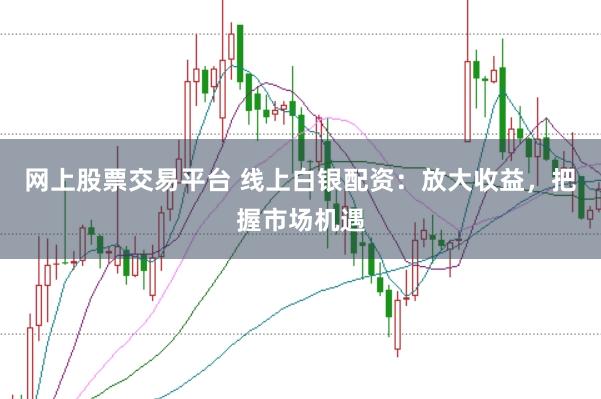 网上股票交易平台 线上白银配资:放大收益,把握市场机遇