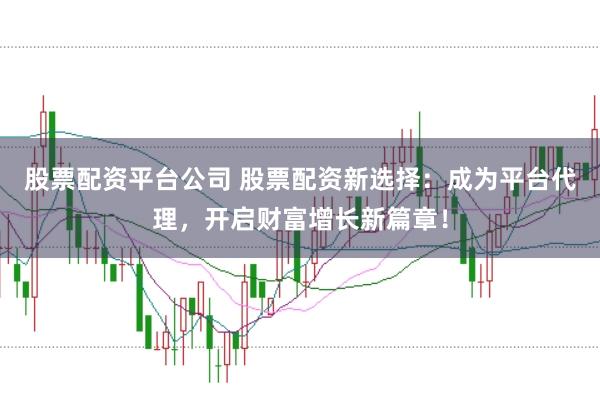 股票配资平台公司 股票配资新选择：成为平台代理，开启财富增长新篇章！