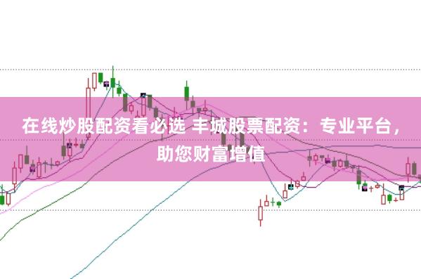在线炒股配资看必选 丰城股票配资：专业平台，助您财富增值
