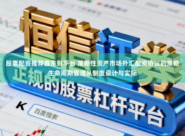 股票配资推荐鑫东财平台 策略性资产市场外汇配资协议的策略生命周期管理从制度设计与实际