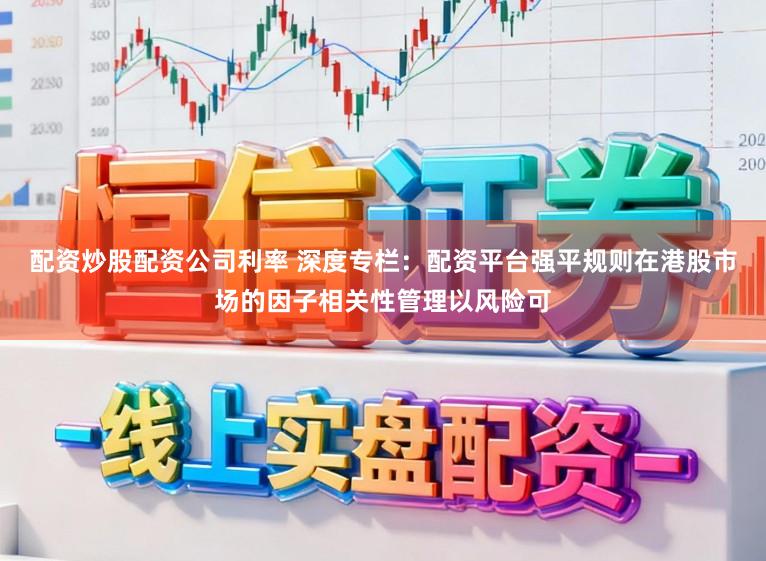 配资炒股配资公司利率 深度专栏：配资平台强平规则在港股市场的因子相关性管理以风险可
