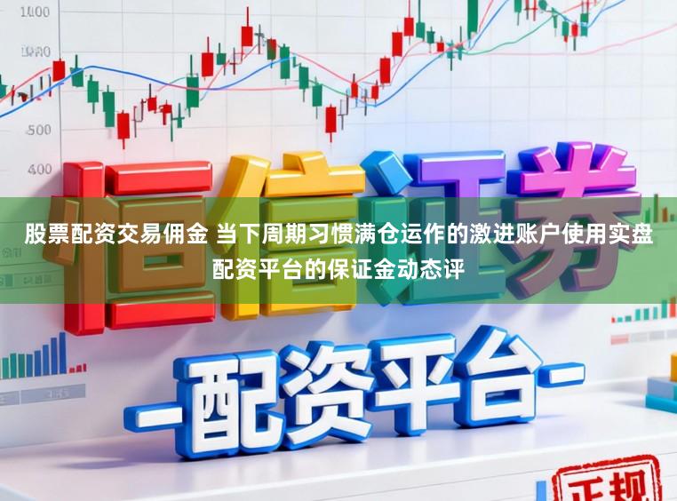 股票配资交易佣金 当下周期习惯满仓运作的激进账户使用实盘配资平台的保证金动态评
