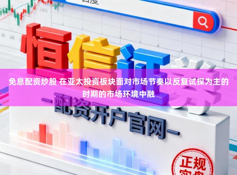 免息配资炒股 在亚太投资板块面对市场节奏以反复试探为主的时期的市场环境中融