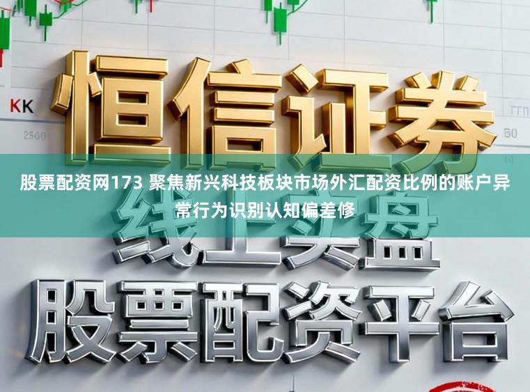股票配资网173 聚焦新兴科技板块市场外汇配资比例的账户异常行为识别认知偏差修