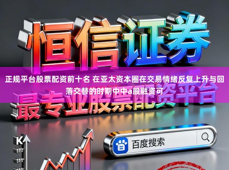 正规平台股票配资前十名 在亚太资本圈在交易情绪反复上升与回落交替的时期中中a股融资可