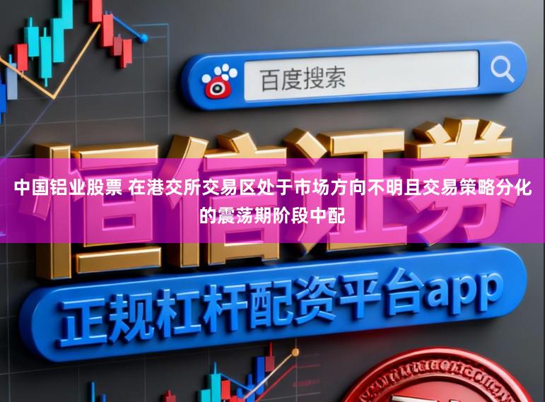 中国铝业股票 在港交所交易区处于市场方向不明且交易策略分化的震荡期阶段中配