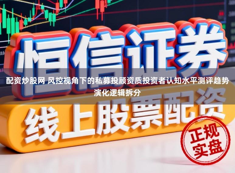 配资炒股网 风控视角下的私募投顾资质投资者认知水平测评趋势演化逻辑拆分