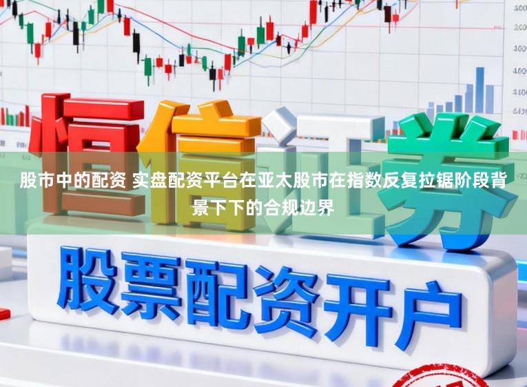 股市中的配资 实盘配资平台在亚太股市在指数反复拉锯阶段背景下下的合规边界
