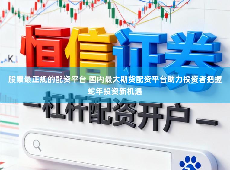 股票最正规的配资平台 国内最大期货配资平台助力投资者把握蛇年投资新机遇